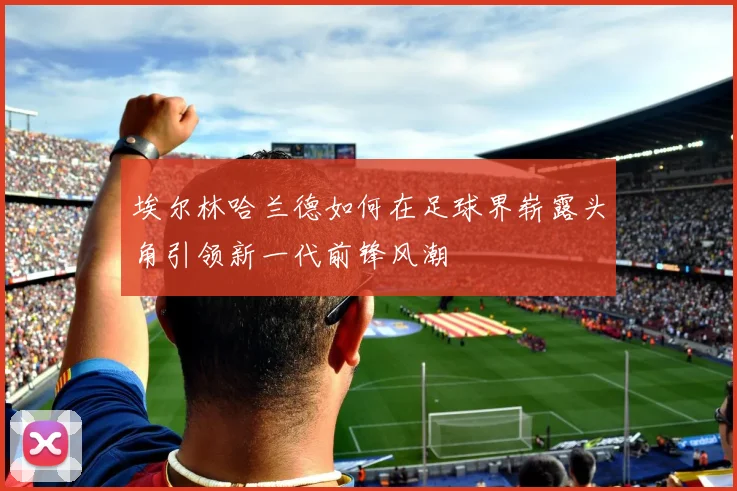 埃尔林哈兰德如何在足球界崭露头角引领新一代前锋风潮