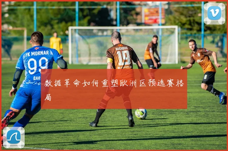 数据革命如何重塑欧洲区预选赛格局