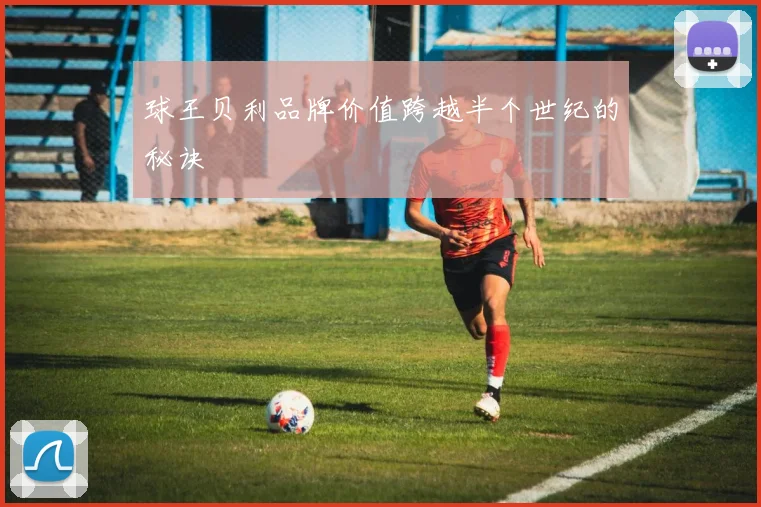 球王贝利品牌价值跨越半个世纪的秘诀