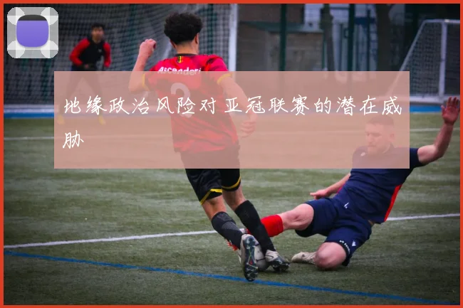 地缘政治风险对亚冠联赛的潜在威胁