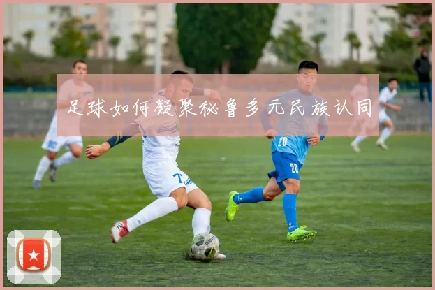 足球如何凝聚秘鲁多元民族认同