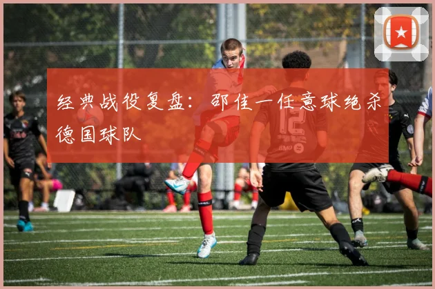 经典战役复盘：邵佳一任意球绝杀德国球队