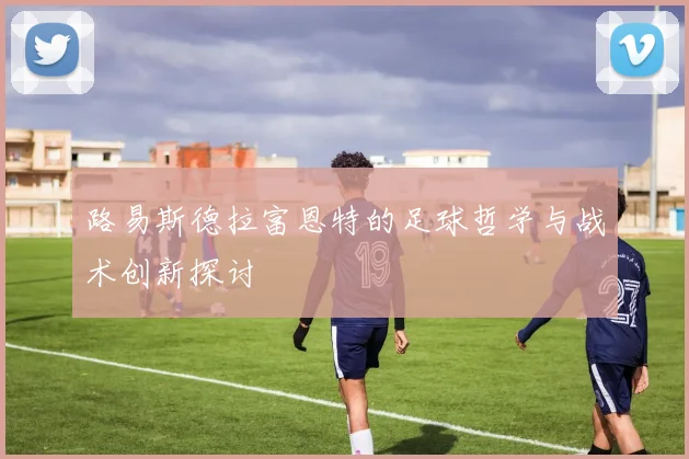 路易斯德拉富恩特的足球哲学与战术创新探讨