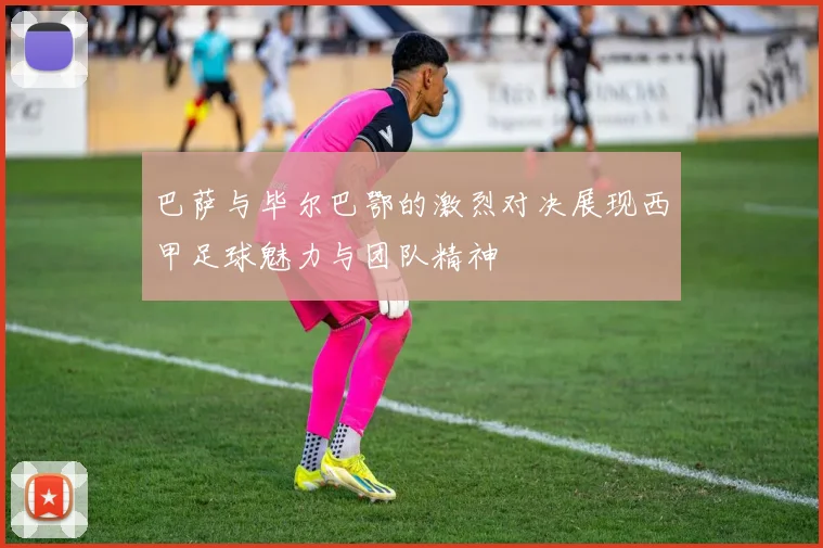 巴萨与毕尔巴鄂的激烈对决展现西甲足球魅力与团队精神