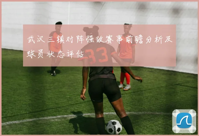 武汉三镇对阵强敌赛事前瞻分析及球员状态评估