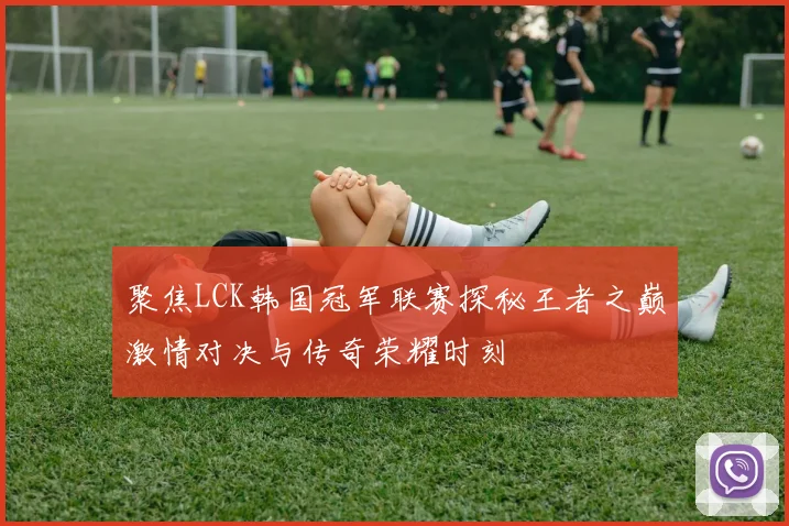 聚焦LCK韩国冠军联赛探秘王者之巅激情对决与传奇荣耀时刻