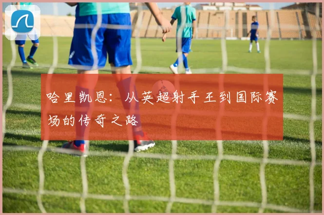 哈里凯恩：从英超射手王到国际赛场的传奇之路